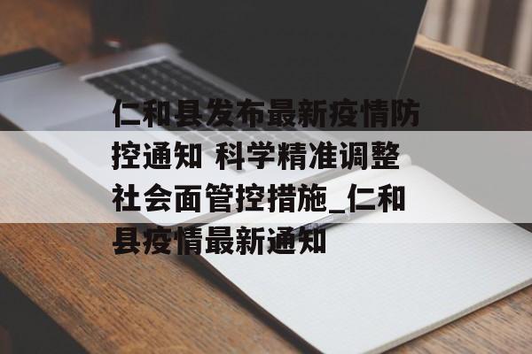 仁和县发布最新疫情防控通知 科学精准调整社会面管控措施_仁和县疫情最新通知